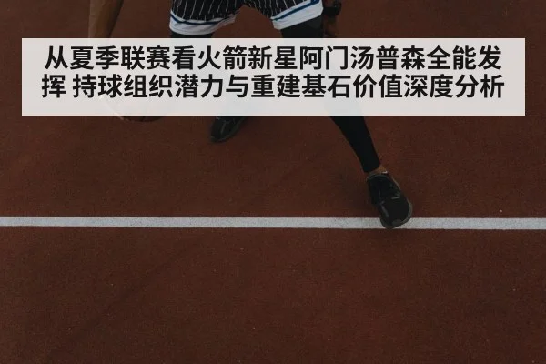 从夏季联赛看火箭新星阿门汤普森全能发挥 持球组织潜力与重建基石价值深度分析